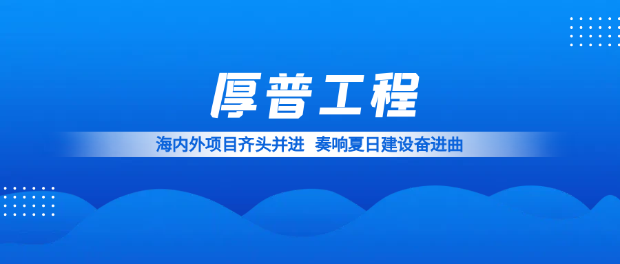 海内外项目齐头并进 厚普工程奏响夏日建设奋进曲